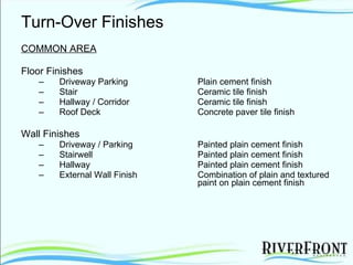 Turn-Over Finishes COMMON AREA Floor Finishes Driveway Parking Plain cement finish Stair Ceramic tile finish Hallway / Corridor Ceramic tile finish Roof Deck Concrete paver tile finish Wall Finishes Driveway / Parking Painted plain cement finish Stairwell Painted plain cement finish Hallway Painted plain cement finish External Wall Finish Combination of plain and textured  paint on plain cement finish 