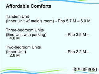 Affordable Comforts Tandem Unit (Inner Unit w/ maid’s room)  - Php 5.7 M – 6.0 M Three-bedroom Units  (End Unit with parking) - Php 3.5 M – 4.0 M Two-bedroom Units (Inner Unit) - Php 2.2 M – 2.8 M 