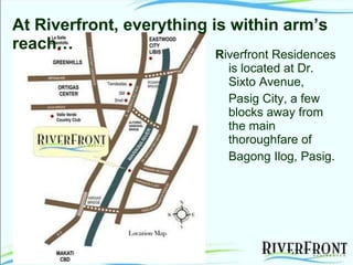 R iverfront Residences is located at Dr. Sixto Avenue, Pasig City, a few blocks away from the main thoroughfare of Bagong Ilog, Pasig.   At Riverfront, everything is within arm’s  reach… 