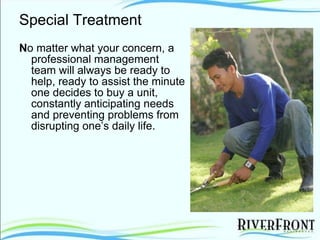 Special Treatment N o matter what your concern, a professional management team will always be ready to help, ready to assist the minute one decides to buy a unit, constantly anticipating needs and preventing problems from disrupting one’s daily life. 