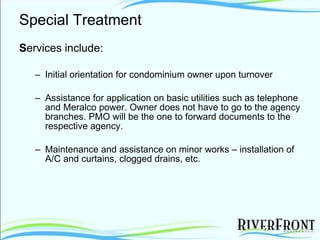 Special Treatment S ervices include: Initial orientation for condominium owner upon turnover Assistance for application on basic utilities such as telephone and Meralco power. Owner does not have to go to the agency branches. PMO will be the one to forward documents to the respective agency.  Maintenance and assistance on minor works – installation of A/C and curtains, clogged drains, etc. 