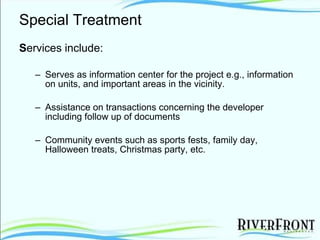 Special Treatment S ervices include: Serves as information center for the project e.g., information on units, and important areas in the vicinity.  Assistance on transactions concerning the developer including follow up of documents  Community events such as sports fests, family day, Halloween treats, Christmas party, etc.  