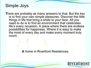 Simple Joys T here are probably as many answers to that. But the key is to find your own simple pleasures. Discover the little things in life that bring a smile to your face. All you need to do is to find an environment that celebrates life’s every occasion. A place where there are endless possibilities for happiness. Where it is easy to make the most of every day and make every moment truly count. A  home in Riverfront Residences. 