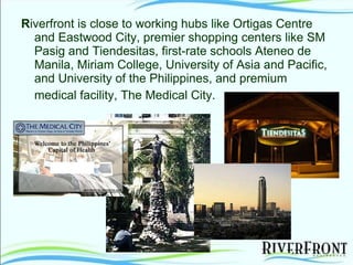 R iverfront is close to working hubs like Ortigas Centre and Eastwood City, premier shopping centers like SM Pasig and Tiendesitas, first-rate schools Ateneo de Manila, Miriam College, University of Asia and Pacific, and University of the Philippines, and premium medical facility, The Medical City.   