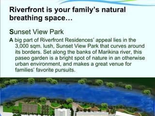 Riverfront is your family’s natural breathing space… S unset View Park A  big part of Riverfront Residences’ appeal lies in the 3,000 sqm. lush, Sunset View Park that curves around its borders. Set along the banks of Marikina river, this paseo garden is a bright spot of nature in an otherwise urban environment, and makes a great venue for families’ favorite pursuits. 