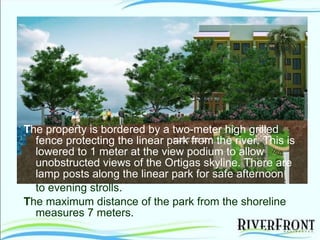 T he property is bordered by a two-meter high grilled fence protecting the linear park from the river. This is lowered to 1 meter at the view podium to allow unobstructed views of the Ortigas skyline. There are lamp posts along the linear park for safe afternoon to evening strolls. T he maximum distance of the park from the shoreline measures 7 meters. 