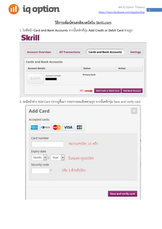 1
เพจ IQ Option Thailand
https://www.facebook.com/iqoptionthai
วิธีการเพิ่มบัตรเครดิต/เดบิตใน Skrill.com
1. ไปที่หน้า Card and Bank Accounts จากนั้นคลิกที่ปุ่ม Add Credit or Debit Card ตามรูป
2. จะมีหน้าต่าง Add Card ปรากฎขึ้นมา กรอกรายละเอียดตามรูป จากนั้นคลิกปุ่ม Save and verify card
 