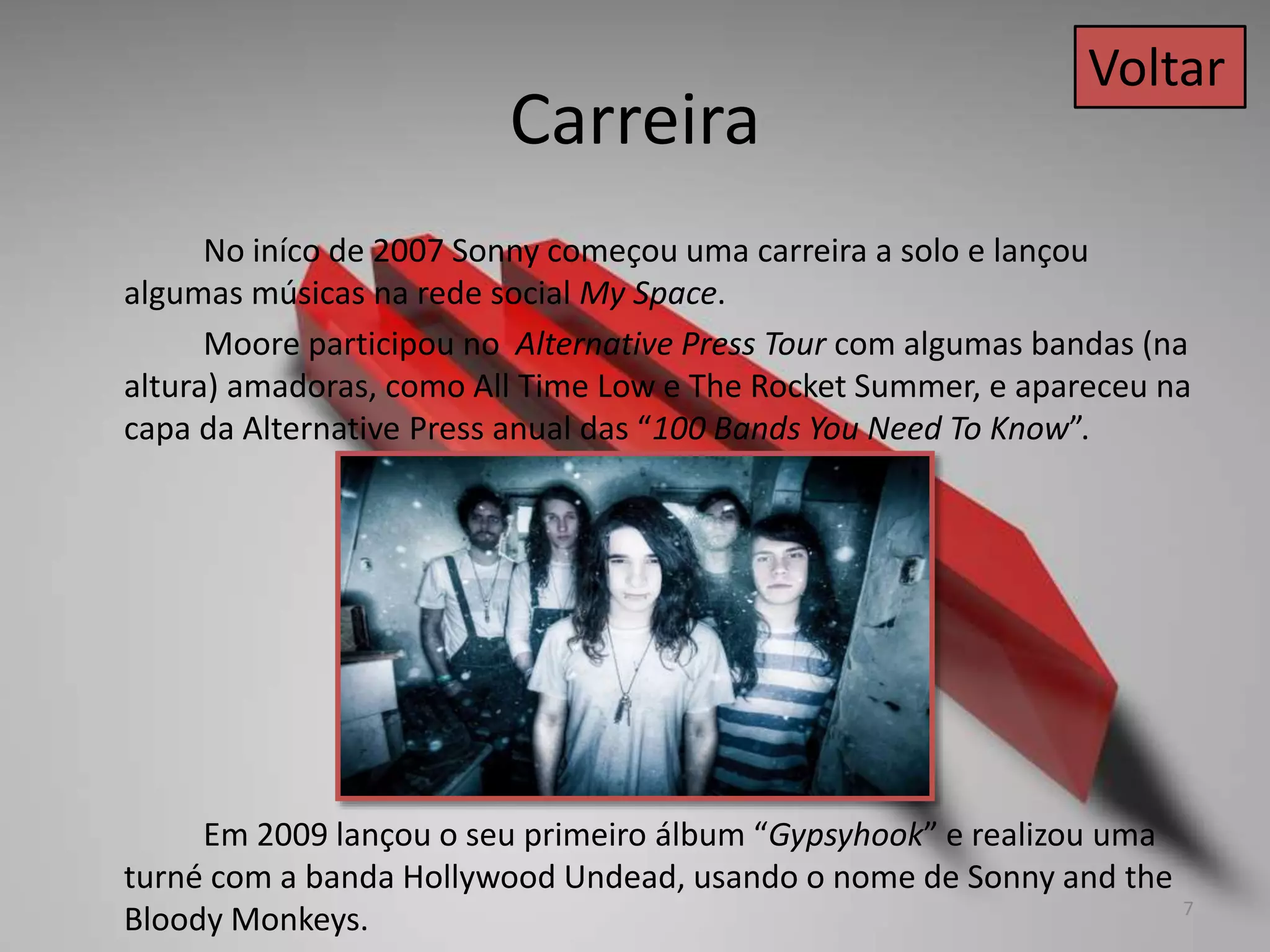 Carreira
No iníco de 2007 Sonny começou uma carreira a solo e lançou
algumas músicas na rede social My Space.
Moore participou no Alternative Press Tour com algumas bandas (na
altura) amadoras, como All Time Low e The Rocket Summer, e apareceu na
capa da Alternative Press anual das “100 Bands You Need To Know”.
Em 2009 lançou o seu primeiro álbum “Gypsyhook” e realizou uma
turné com a banda Hollywood Undead, usando o nome de Sonny and the
Bloody Monkeys.
Voltar
7
 