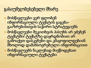 გასაუმჯობესებელი მხარე 
 მოსწავლეები ვერ ფლობენ 
ინფორმაციული ტექსტის გაგება- 
გააზრებისთვის საჭირო სტრატეგიებს 
 მოსწავლეები შეკითხვის პასუხს არ ეძებენ 
ტექსტში/ ტექსტზე დაყრდნობით არ 
გამოაქვთ დასკვნები და კმაყოფილდებიან 
მხოლოდ დამახსოვრებული ინფორმაციით 
 მოსწავლეებს ნაკლებად მიეწოდებათ 
ინფორმაციული ტექსტები 
 