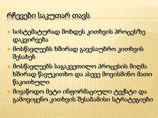რჩევები საკუთარ თავს 
 სისტემატურად მოხდეს კითხვის პროცესზე 
დაკვირვება 
 მოსწავლეებს ხშირად გავესაუბრო კითხვის 
შესახებ 
 მოსწავლეებს საგაკვეთილო პროცესის მიღმა 
ხშირად წავუკითხო და ასევე მოვისმინო მათი 
წაკითხული 
 მივაწოდო მეტი ინფორმაციული ტექსტი და 
გამოვიყენო კითხვის შესაბამისი სტრატეგიები 
 