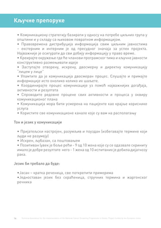 14 Technical Assistance for the Implementation of the National Cancer Screening Programme in Serbia. Project funded by the European Union.
Кључне препоруке
•	Комуникациону стратегију базирати у односу на потребе циљних група у
општини и у складу са њиховом повратном информацијом.
•	 Правовремена дистрибуција информација свим циљним јавностима
– екстерним и интерним је од пресудног значаја за успех пројекта.
Најважније је осигурати да сви добију информацију у право време.
•	Креирајте окружење где ће чланови програмског тима и кључне јавности
конструктивно размењивати идеје
•	 Заступајте отворену, искрену, двосмерну и директну комуникацију
“лицем у лице”
•	 Упамтите да је комуникација двосмеран процес. Слушајте и примајте
информације исто онолико колико их шаљете.
•	 Координирајте процес комуникације уз помоћ најважнијих догађаја,
активности и резултата
•	 Спроводите редовне процене свих активности и процеса у оквиру
комуникационог плана
•	Комуникација мора бити усмерена на пацијенте као крајње кориснике
услуга
•	Користите све комуникационе канале које су вам на располагању
Тон и језик у комуникацији
•	Пријатељски настројен, разумљив и поуздан (избегавајте термине који
људи не разумеју)
•	Искрен, љубазан, са поштовањем
•	Позитиван (увек је боље рећи - 9 од 10 жена које су се одазвале скринигу
имало је добре резултате него - 1 жена од 10 испитаних је добила дијагнозу
рака.
Језик би требало да буде:
•	Јасан – кратка реченица, све поткрепити примерима
•	Једноставан језик без скраћеница, стручних термина и жаргонског
речника
 