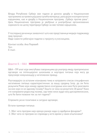 16 Technical Assistance for the Implementation of the National Cancer Screening Programme in Serbia. Project funded by the European Union.
Влада Републике Србије ове године је донела уредбу о Националним
програмимазапревенцијуракагрлићаматерице,ракадојкеиколоректалног
карцинома, као и уредбу о Националном програму „Србија против рака“.
Циљ Националних програма је увођење и унапређење организованих
скрининга на целој територији Србије за ове типове карцинома.
У последњој реченици захвалност што као представници медија подржавају
овај пројекат.
Овде навести уобичајне податке о пројекту и учесницима.
Контакт особа: Ана Перовић
Тел:
Е mail:
Додатак Б – Q&А
Q&А – ПР алат који омогућава говорницима да унапред имају припремљене
одговоре на потенцијално шкакљива и неугодна питања која могу да
преусмере комуникацију у негативном правцу.
Разговарајте са осталим члановима тима и направите списак специфичних
негативних питања карактеристичних за вашу средину (нпр. да ли ћете
укључити Роме који немају здравствено осигурање или како ћете реаговати
на оне који се не одазову позиву? Зашто се чека на резултате 30 дана? Како
сте направили редослед позива, зар тиме неки људи нису дискриминисани,
што ће бити позвани тек за пет година?
Спремите јасне позитивне и сигурне одговоре.
Остали примери питања:
1. Због чега програм није кренуо раније када су одобрени фондови?
2. Због чега се програм не спроводи у исто време у свим општинама?
 