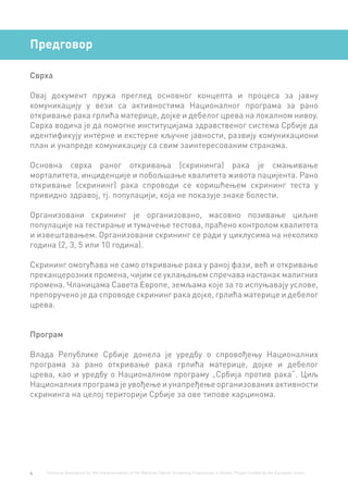 4 Technical Assistance for the Implementation of the National Cancer Screening Programme in Serbia. Project funded by the European Union.
Предговор
Сврха
Овај документ пружа преглед основног концепта и процеса за јавну
комуникацију у вези са активностима Националног програма за рано
откривање рака грлића материце, дојке и дебелог црева на локалном нивоу.
Сврха водича је да помогне институцијама здравственог система Србије да
идентификују интерне и екстерне кључне јавности, развију комуникациони
план и унапреде комуникацију са свим заинтересованим странама.
Основна сврха раног откривања (скрининга) рака је смањивање
морталитета, инциденције и побољшање квалитета живота пацијента. Рано
откривање (скрининг) рака спроводи се коришћењем скрининг теста у
привидно здравој, тј. популацији, која не показује знаке болести.
Организовани скрининг је организовано, масовно позивање циљне
популације на тестирање и тумачење тестова, праћено контролом квалитета
и извештавањем. Организовани скрининг се ради у циклусима на неколико
година (2, 3, 5 или 10 година).
Скрининг омогућава не само откривање рака у раној фази, већ и откривање
преканцерозних промена, чијим се уклањањем спречава настанак малигних
промена. Чланицама Савета Европе, земљама које за то испуњавају услове,
препоручено је да спроводе скрининг рака дојке, грлића материце и дебелог
црева.
Програм
Влада Републике Србије донела је уредбу о спровођењу Националних
програма за рано откривање рака грлића материце, дојке и дебелог
црева, као и уредбу о Националном програму „Србија против рака“. Циљ
Националних програма је увођење и унапређење организованих активности
скрининга на целој територији Србије за ове типове карцинома.
 