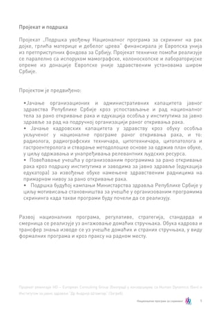 5
Пројекат и подршка
Пројекат „Подршка увођењу Националног програма за скрининг на рак
дојке, грлића материце и дебелог црева“ финансирала је Европска унија
из претприступних фондова за Србију. Пројекат техничке помоћи реализује
се паралелно са испоруком мамографске, колоноскопске и лабораторијске
опреме из донације Европске уније здравственим установама широм
Србије.
Пројектом је предвиђено:
•	Јачање организационих и административних капацитета јавног
здравства Републике Србије кроз успостављање и рад националног
тела за рано откривање рака и едукација особља у институтима за јавно
здравље за рад на подручној организацији раног откривања рака.
•	 Јачање кадровских капацитета у здравству кроз обуку особља
укљученог у националне програме раног откривања рака, и то:
радиолога, радиографских техничара, цитотехничара, цитопатолога и
гастроентеролога и стварање методолошке основе за одржив план обуке,
у циљу одржавања и унапређивања релевантних људских ресурса.
•	 Повећавање учешћа у организованим програмима за рано откривање
рака кроз подршку институтима и заводима за јавно здравље (едукација
едукатора) за извођење обуке намењене здравственим радницима на
примарном нивоу за рано откривањe рака.
•	 Подршка будућој кампањи Министарства здравља Републике Србије у
циљу мотивисања становништва за учешће у организованим програмима
скрининга када такви програми буду почели да се реализују.
Развој националних програма, регулативе, стратегија, стандарда и
смерница се реализујe уз ангажовање домаћих стручњака. Обука кадрова и
трансфер знања изводе се уз учешће домаћих и страних стручњака, у виду
формалних програма и кроз праксу на радном месту.
Пројекат реализује HD – Еuropean Consulting Group (Београд) у конзорцијуму са Human Dynamics (Беч) и
Институтом за јавно здравље “Др Андрија Штампар“ (Загреб).
 