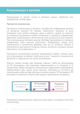 6 Technical Assistance for the Implementation of the National Cancer Screening Programme in Serbia. Project funded by the European Union.
Комуникација и програм
Комуникација је процес слања и примања порука, вербалних или
невербалних, између људи.
Програмска комуникација
Програмска комуникација је размена специфичних информација везаних
за конкретан програм (на пример, Национални програма за рано
откривање рака грлића материце, дојке и дебелог црева) са акцентом
на креирање разумевања између пошиљаоца и примаоца информација.
Ефективна комуникација је битан фактор који доприноси успеху пројекта.
Тим за реализацију програма мора да обезбеди правовремене и прецизне
информације свим циљним јавностима. Информације морају бити
припремљене у различитим формама како би се испунили захтеви и
различитости свих јавности (стручна, лаичка, политичка, пословна, високо
образована, лоше образована...).
Програмска комуникација укључује комуникацију између чланова тима,
али је фокусирана на крајњег корисника услуга - пацијента, ограничена је
временом и подразумева све нивое организације.
Стручни тимови лекара који обављају скрининг треба да комуницирају
са ПР менаџерима, који управљају комуникацијом и са лекарима и са
пацијентима. Добра програмска комуникација подразумева правовремено
обавештавање свих страна током процеса. Неопходно је нагласити да
комуникација треба да буде обострана између лекара и ПР менаџера и ПР
менаџера и пацијената, посретством медија и промотивних материјала.
Разумевање комуникационог процеса је први корак у планирању стратегије
комуникације.
Стручни тимови лекара
обезбеђују инпут
ПР менаџери
извршавају елементе
пројектне комуникације
Пацијенти
добијају крајњу
информацију
 