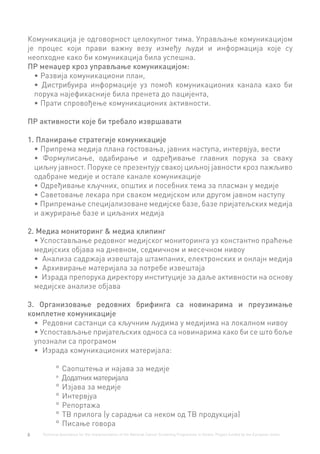 8 Technical Assistance for the Implementation of the National Cancer Screening Programme in Serbia. Project funded by the European Union.
Комуникација је одговорност целокупног тима. Управљање комуникацијом
је процес који прави важну везу између људи и информација које су
неопходне како би комуникација била успешна.
ПР менаџер кроз управљање комуникацијом:
•	Развија комуникациони план,
•	 Дистрибуира информације уз помоћ комуникационих канала како би
порука најефикасније била пренета до пацијента,
•	Прати спровођење комуникационих активности.
ПР активности које би требало извршавати
1. Планирање стратегије комуникације
•	Припрема медија плана гостовања, јавних наступа, интервјуа, вести
•	 Формулисање, одабирање и одређивање главних порука за сваку
циљну јавност. Поруке се презентују свакој циљној јавности кроз пажљиво
одабране медије и остале канале комуникације
•	Одређивање кључних, општих и посебних тема за пласман у медије
•	Саветовање лекара при сваком медијском или другом јавном наступу
•	Припремање специјализоване медијске базе, базе пријатељских медија
и ажурирање базе и циљаних медија
2. Медиа мониторинг & медиа клипинг
•	Успостављање редовног медијског мониторинга уз константно праћење
медијских објава на дневном, седмичном и месечном нивоу
•	 Анализа садржаја извештаја штампаних, електронских и онлајн медија
•	 Архивирање материјала за потребе извештаја
•	 Израда препорука директору институције за даље активности на основу
медијске анализе објава
3. Организовање редовних брифинга са новинарима и преузимање
комплетне комуникације
•	 Редовни састанци са кључним људима у медијима на локалном нивоу
•	Успостављање пријатељских односа са новинарима како би се што боље
упознали са програмом
•	 Израда комуникационих материјала:
°° Саопштења и најава за медије
°° Додатнихматеријала
°° Изјава за медије
°° Интервјуа
°° Репортажа
°° ТВ прилога (у сарадњи са неком од ТВ продукција)
°° Писање говора
 