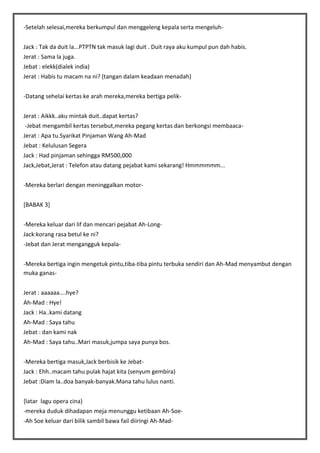 -Setelah selesai,mereka berkumpul dan menggeleng kepala serta mengeluhJack : Tak da duit la...PTPTN tak masuk lagi duit . Duit raya aku kumpul pun dah habis.
Jerat : Sama la juga.
Jebat : elekk(dialek india)
Jerat : Habis tu macam na ni? (tangan dalam keadaan menadah)
-Datang sehelai kertas ke arah mereka,mereka bertiga pelikJerat : Aikkk..aku mintak duit..dapat kertas?
-Jebat mengambil kertas tersebut,mereka pegang kertas dan berkongsi membaacaJerat : Apa tu.Syarikat Pinjaman Wang Ah-Mad
Jebat : Kelulusan Segera
Jack : Had pinjaman sehingga RM500,000
Jack,Jebat,Jerat : Telefon atau datang pejabat kami sekarang! Hmmmmmm...
-Mereka berlari dengan meninggalkan motor[BABAK 3]
-Mereka keluar dari lif dan mencari pejabat Ah-LongJack:korang rasa betul ke ni?
-Jebat dan Jerat mengangguk kepala-Mereka bertiga ingin mengetuk pintu,tiba-tiba pintu terbuka sendiri dan Ah-Mad menyambut dengan
muka ganasJerat : aaaaaa....hye?
Ah-Mad : Hye!
Jack : Ha..kami datang
Ah-Mad : Saya tahu
Jebat : dan kami nak
Ah-Mad : Saya tahu..Mari masuk,jumpa saya punya bos.
-Mereka bertiga masuk,Jack berbisik ke JebatJack : Ehh..macam tahu pulak hajat kita (senyum gembira)
Jebat :Diam la..doa banyak-banyak.Mana tahu lulus nanti.
{latar lagu opera cina}
-mereka duduk dihadapan meja menunggu ketibaan Ah-Soe-Ah Soe keluar dari bilik sambil bawa fail diiringi Ah-Mad-

 