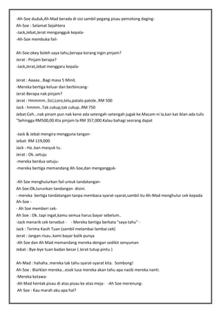 -Ah-Soe duduk,Ah Mad berada di sisi sambil pegang pisau pemotong dagingAh-Soe : Selamat Sejahtera
-Jack,Jebat,Jerat mengangguk kepala-Ah-Soe membuka failAh-Soe:okey boleh saya tahu,berapa korang ingin pinjam?
Jerat : Pinjam berapa?
-Jack,Jerat,Jebat menggaru kepalaJerat : Aaaaa...Bagi masa 5 Minit.
-Mereka bertiga keluar dan berbincangJerat-Berapa nak pinjam?
Jerat : Hmmmm..Sici,Loro,telu,patalo patole..RM 500
Jack : hmmm..Tak cukup,tak cukup..RM 750
Jebat:Ceh...nak pinam pun nak kene ada setengah-setengah jugak ke.Macam ni la,kan kat iklan ada tulis
"Sehingga RM500,00.Kta pinjam la RM 357,000.Kalau bahagi seorang dapat
-Jack & Jebat mengira mengguna tanganJebat: RM 119,000
Jack : Ha..kan masyuk tu.
Jerat : Ok..setuju
-mereka berdua setuju-mereka bertiga memandang Ah-Soe,dan mengangguk-Ah Soe menghulurkan fail untuk tandatanganAh Soe:Ok,turunkan tandangan disini.
- mereka bertiga tandatangan tanpa membaca syarat-syarat,sambil itu Ah-Mad menghulur cek kepada
Ah-Soe - Ah Soe memberi cekAh Soe : Ok..tapi ingat,kamu semua harus bayar sebelum..
-Jack menarik cek tersebut - - Mereka bertiga berkata "saya tahu" Jack : Terima Kasih Tuan (sambil melambai-lambai cek)
Jerat : Jangan risau..kami bayar balik punya
-Ah Soe dan Ah Mad memandang mereka dengan sedikit senyuman
Jebat : Bye-bye tuan badan besar ( Jerat tutup pintu )
Ah-Mad : hahaha..mereka tak tahu syarat-syarat kita. Sombong!
Ah-Soe : Biarklan mereka...esok lusa mereka akan tahu apa nasib mereka nanti.
-Mereka ketawa-Ah Mad hentak pisau di atas pisau ke atas meja- -Ah Soe merenungAh Soe : Kau marah aku apa hal?

 