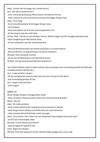 Jebat : Sampai hati tak tunggu aku ( sambil berlari )
Jack : Aku takut ( sambil berlari )
-Jerat memandang belakang melihat kejaran Ah Mad dan Ah Soe-Jebat menjerit ke arah Jerat kerana Jerat akan berlanggar dengan tiangJebat : Jerat,Tiang!
-Jerat memandang depan & berlanggar dengan tiang-Jerat pengsan-Jebat Jack pergi ke sisi Jerat dan cuba mengejutkan Jerat-Ah Soe pergi ke Jack dan cekik leherAh Soe : Owh...nak lari ya..tak nak bayar hutang . Bodoh sungguh (sambil menggoyang kepala Jack)
-Jebat menghalang,Ah Mad belasah Jebat-Ah Soe melepaskan Jack dan membelasah Jack-Akmal & Michalle berjalan kaki setelah pulang dari surau berhampiran-Akmal & Michale nampak perbuatan mereka & membantuMichalle: Hoiiii (menerjah mereka)
-Ah Soe dan Ah Mad pergi ke arah Michalle & AkmalAh-Mad : Korang sibuk kenapa? Nak kena belasah ke?
-Jack (dalam keadaan separuh sedar) melihat rakannya pengsan dan memandang perilaku Ah Mad ingin
membelasah Akmal & Michalle ) Jack : ( nada perlahan ) jangan!
-Ah Soe mengeluarkan pisau di poket seluarnya dan menuju ke arah Akmal-Jack memandang perilaku Ah SoeJack ; Jangan (nada perlahan)
-Jack Pengsan[BABAK 12]
Akmal: Bangun-Bangun! (menggerakkan Jebat)
-Jebat membuka matanya perlahan-lahan dan melihat Akmal & MichalleAkmal : Kau ok?
Jebat : Ok (nada perlahan)
-Jebat melihat sekeliling dan nampak Jerat & Jack berada di sebelah-Jebat bangun dalam keadaan lemah,Akmal & Jack cuba membantu-Jebat memeluk Akmal & Michalle sambil menangisJebat : Terima Kasih Tuan! Kalau tuan tak tolong kami masa kejadian,tentu kami mati !
-Jerat & Jack menenangkan JebatMichalle: Ya kami faham! Kami faham!
-Jebat teringgat Ah Mad & Ah SoeJebat : Bagaimana dengan..
Michalle: Kami dah selesaikan mereka. Mereka takkan ganggu kamu semua lagi.

 