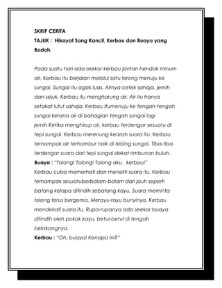 SKRIP CERITA
TAJUK : Hikayat Sang Kancil, Kerbau dan Buaya yang
Bodoh.
Pada suatu hari ada seekor kerbau jantan hendak minum
air. Kerbau itu berjalan melalui satu lorong menuju ke
sungai. Sungai itu agak luas. Airnya cetek sahaja, jernih
dan sejuk. Kerbau itu mengharung air. Air itu hanya
setakat lutut sahaja. Kerbau itumenuju ke tengah-tengah
sungai kerana air di bahagian tengah sungai lagi
jernih.Ketika menghirup air, kerbau terdengar sesuatu di
tepi sungai. Kerbau merenung kearah suara itu. Kerbau
ternampak air terhambur naik di tebing sungai. Tiba-tiba
terdengar suara dari tepi sungai dekat rimbunan buluh.
Buaya : “Tolong! Tolong! Tolong aku , kerbau!”
Kerbau cuba memerhati dan meneliti suara itu. Kerbau
ternampak sesuatuberbalam-balam dari jauh seperti
batang kelapa ditindih sebatang kayu. Suara meminta
tolong terus bergema. Merayu-rayu bunyinya. Kerbau
mendekati suara itu. Rupa-rupanya ada seekor buaya
ditindih oleh pokok kayu, betul-betul di tengah
belakangnya.
Kerbau : “Oh, buaya! Kenapa ini?”
 