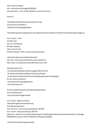 Jebat :KelulusanSegera
Jack : Had pinjamansehingga RM500,000
Jack,Jebat,Jerat : come to office &telefon now! Hmmmmmm...
[Scene 3]
-Merekakeluardarilifdanmencaripejabat Ah-LongJack:korang rasa betulkeni?
-JebatdanJeratmenganggukkepala-Merekabertigainginmengetukpintu,tiba-tibapintuterbukasendiridan Ah-Mad menyambutdenganmukaganasJerat :aaaaaa....hye?
Ah-Mad :Hye!
Jack :Ha..kamidatang
Ah-Mad :Sayatahu
Jebat :dan kami nak
Ah-Mad :Sayatahu..Mari masuk,jumpasayapunyabos.
-Merekabertigamasuk,JackberbisikkeJebatJack :Ehh..macamtahupulakhajatkita (senyumgembira)
Jebat :Diam la..doabanyak-banyak.Manatahu lulus nanti.
{latarlagu opera cina}
-merekadudukdihadapanmejamenungguketibaan Ah-Soe-Ah Soekeluardaribiliksambilbawa fail diiringi Ah-Mad-Ah-Soeduduk,Ah Mad berada di sisisambilpegangpisaupemotongdagingAh-Soe :Selamat Sejahtera
-Jack,Jebat,Jeratmenganggukkepala-Ah-Soemembuka failAh-Soe:okeybolehsayatahu,berapakoranginginpinjam?
Jerat :Pinjamberapa?
-Jack,Jerat,JebatmenggarukepalaJerat :Aaaaa...Bagimasa 5 Minit.
-MerekabertigakeluardanberbincangJerat-Berapanakpinjam?
Jerat :Hmmmm..Sici,Loro,telu,patalopatole..RM 500
Jack : hmmm..Takcukup,takcukup..RM 750
Jebat:Ceh...nakpinam pun nakkeneadasetengah-setengahjugakke.Macamnila,kankatiklanadatulis "Sehingga
RM500,00.Kta pinjam la RM 357,000.Kalau bahagiseorangdapat
-Jack &Jebatmengiramenggunatangan-

 