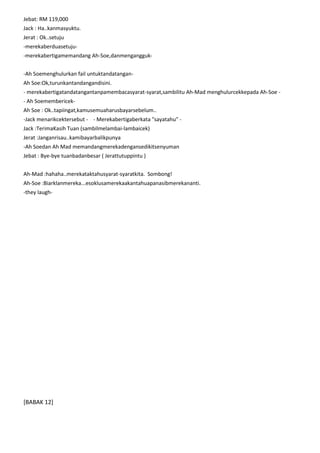 Jebat: RM 119,000
Jack : Ha..kanmasyuktu.
Jerat : Ok..setuju
-merekaberduasetuju-merekabertigamemandang Ah-Soe,danmengangguk-Ah Soemenghulurkan fail untuktandatanganAh Soe:Ok,turunkantandangandisini.
- merekabertigatandatangantanpamembacasyarat-syarat,sambilitu Ah-Mad menghulurcekkepada Ah-Soe - Ah SoemembericekAh Soe : Ok..tapiingat,kamusemuaharusbayarsebelum..
-Jack menarikcektersebut - - Merekabertigaberkata "sayatahu" Jack :TerimaKasih Tuan (sambilmelambai-lambaicek)
Jerat :Janganrisau..kamibayarbalikpunya
-Ah Soedan Ah Mad memandangmerekadengansedikitsenyuman
Jebat : Bye-bye tuanbadanbesar ( Jerattutuppintu )
Ah-Mad :hahaha..merekataktahusyarat-syaratkita. Sombong!
Ah-Soe :Biarklanmereka...esoklusamerekaakantahuapanasibmerekananti.
-they laugh-

[BABAK 12]

 