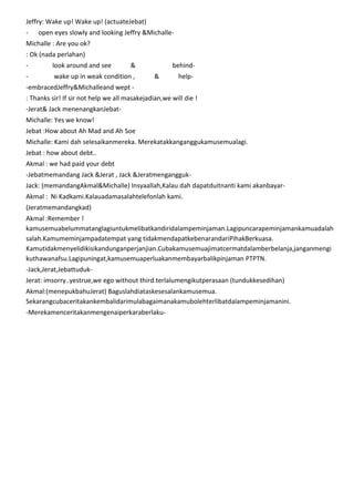 Jeffry: Wake up! Wake up! (actuateJebat)
-

open eyes slowly and looking Jeffry &Michalle-

Michalle : Are you ok?
: Ok (nada perlahan)
-

look around and see

&

-

wake up in weak condition ,

behind&

help-

-embracedJeffry&Michalleand wept : Thanks sir! If sir not help we all masakejadian,we will die !
-Jerat& Jack menenangkanJebatMichalle: Yes we know!
Jebat :How about Ah Mad and Ah Soe
Michalle: Kami dah selesaikanmereka. Merekatakkanganggukamusemualagi.
Jebat : how about debt..
Akmal : we had paid your debt
-Jebatmemandang Jack &Jerat , Jack &JeratmenganggukJack: (memandangAkmal&Michalle) Insyaallah,Kalau dah dapatduitnanti kami akanbayarAkmal : Ni Kadkami.Kalauadamasalahtelefonlah kami.
(Jeratmemandangkad)
Akmal :Remember !
kamusemuabelummatanglagiuntukmelibatkandiridalampeminjaman.Lagipuncarapeminjamankamuadalah
salah.Kamumeminjampadatempat yang tidakmendapatkebenarandariPihakBerkuasa.
Kamutidakmenyelidikisikandunganperjanjian.Cubakamusemuajimatcermatdalamberbelanja,janganmengi
kuthawanafsu.Lagipuningat,kamusemuaperluakanmembayarbalikpinjaman PTPTN.
-Jack,Jerat,JebattudukJerat: imsorry..yestrue,we ego without third.terlalumengikutperasaan (tundukkesedihan)
Akmal:(menepukbahuJerat) Baguslahdiataskesesalankamusemua.
Sekarangcubaceritakankembalidarimulabagaimanakamubolehterlibatdalampeminjamanini.
-Merekamenceritakanmengenaiperkaraberlaku-

 