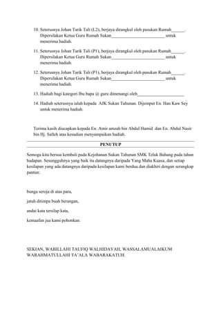 10. Seterusnya Johan Tarik Tali (L2), berjaya dirangkul oleh pasukan Rumah______.
Dipersilakan Ketua Guru Rumah Sukan________________________ untuk
menerima hadiah.
11. Seterusnya Johan Tarik Tali (P1), berjaya dirangkul oleh pasukan Rumah______.
Dipersilakan Ketua Guru Rumah Sukan________________________ untuk
menerima hadiah.
12. Seterusnya Johan Tarik Tali (P1), berjaya dirangkul oleh pasukan Rumah______.
Dipersilakan Ketua Guru Rumah Sukan________________________ untuk
menerima hadiah.
13. Hadiah bagi kategori Ibu bapa @ guru dimenangi oleh_____________________
14. Hadiah seterusnya ialah kepada AJK Sukan Tahunan. Dijemput En. Han Kaw Sey
untuk menerima hadiah.

Terima kasih diucapkan kepada En. Amir amzah bin Abdul Hamid dan En. Abdul Nasir
bin Hj. Salleh atas kesudian menyampaikan hadiah.
PENUTUP
Semoga kita bersua kembali pada Kejohanan Sukan Tahunan SMK Teluk Bahang pada tahun
hadapan. Sesungguhnya yang baik itu datangnya daripada Yang Maha Kuasa, dan setiap
kesilapan yang ada datangnya daripada kesilapan kami berdua dan diakhiri dengan serangkap
pantun:

bunga seroja di atas para,
jatuh ditimpa buah berangan,
andai kata tersilap kata,
kemaafan jua kami pohonkan.

SEKIAN, WABILLAHI TAUFIQ WALHIDAYAH, WASSALAMUALAIKUM
WARAHMATULLAHI TA’ALA WABARAKATUH.

 