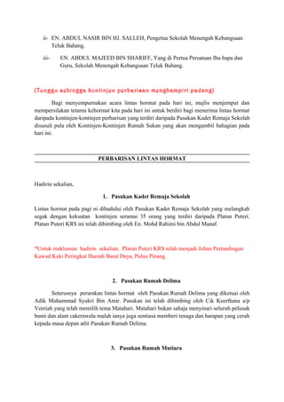 ii- EN. ABDUL NASIR BIN HJ. SALLEH, Pengetua Sekolah Menengah Kebangsaan
Teluk Bahang.
iii-

EN. ABDUL MAJEED BIN SHARIFF, Yang di Pertua Persatuan Ibu bapa dan
Guru, Sekolah Menengah Kebangsaan Teluk Bahang.

(Tunggu sehingga kontinjen perbarisan menghampiri padang)
Bagi menyempurnakan acara lintas hormat pada hari ini, majlis menjemput dan
mempersilakan tetamu kehormat kita pada hari ini untuk berdiri bagi menerima lintas hormat
daripada kontinjen-kontinjen perbarisan yang terdiri daripada Pasukan Kadet Remaja Sekolah
disusuli pula oleh Kontinjen-Kontinjen Rumah Sukan yang akan mengambil bahagian pada
hari ini.

PERBARISAN LINTAS HORMAT

Hadirin sekalian,
1. Pasukan Kadet Remaja Sekolah
Lintas hormat pada pagi ni dihadului oleh Pasukan Kadet Remaja Sekolah yang melangkah
segak dengan kekuatan kontinjen seramai 35 orang yang terdiri daripada Platun Puteri.
Platun Puteri KRS ini telah dibimbing oleh En. Mohd Rahimi bin Abdul Manaf.

*Untuk makluman hadirin sekalian, Platun Puteri KRS telah menjadi Johan Pertandingan
Kawad Kaki Peringkat Daerah Barat Daya, Pulau Pinang.

2. Pasukan Rumah Delima
Seterusnya perarakan lintas hormat oleh Pasukan Rumah Delima yang diketuai oleh
Adik Muhammad Syukri Bin Amir. Pasukan ini telah dibimbing oleh Cik Keerthana a/p
Veeriah yang telah memilih tema Matahari. Matahari bukan sahaja menyinari seluruh pelusuk
bumi dan alam cakerawala malah ianya juga sentiasa memberi tenaga dan harapan yang cerah
kepada masa depan atlit Pasukan Rumah Delima.

3. Pasukan Rumah Mutiara

 