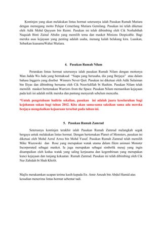 Kontinjen yang akan melakukan lintas hormat seterusnya ialah Pasukan Rumah Mutiara
dengan memegang motto Pelajar Cemerlang Mutiara Gemilang. Pasukan ini telah diketuai
oleh Adik Mohd Qayyum bin Raimi. Pasukan ini telah dibimbing oleh Cik Norhabibah
Naquiah Binti Zainal Abidin yang memilih tema dan maskot Minions Despicable. Bagi
mereka asas kejayaan yang penting adalah usaha, menang kalah belakang kira. Luaskan,
Sebarkan kuasamuWahai Mutiara.

4. Pasukan Rumah Nilam
Perarakan lintas hormat seterusnya ialah pasukan Rumah Nilam dengan mottonya
Man Jadda Wa Jada yang bermaksud “Siapa yang berusaha, dia yang Berjaya” atau dalam
bahasa Inggeris yang disebut Winners Never Quit. Pasukan ini diketuai oleh Adik Sulaiman
bin Iliyas dan dibimbing bersama oleh Cik NoorAdillah bt Hashim. Pasukan Nilam telah
memilih maskot bertemakan Warriors from the Space. Pasukan Nilam memastikan kejayaan
pada kali ini adalah milik mereka dan pantang menyerah sebelum mencuba.
*Untuk pengetahuan hadirin sekalian, pasukan ini adalah juara keseluruhan bagi
kejohanan sukan bagi tahun 2012. Kita akan sama-sama saksikan sama ada mereka
berjaya mengekalkan kejuaraan tersebut pada tahun ini.

5. Pasukan Rumah Zamrud
Seterusnya kontinjen terakhir ialah Pasukan Rumah Zamrud melangkah segak
bergaya untuk melakukan lintas hormat. Dengan bertemakan Planet of Monsters, pasukan ini
diketuai oleh Mohd Azrul Azwa bin Mohd Yusuf. Pasukan Rumah Zamrud telah memilih
Mike Wazowski dan Rose yang merupakan watak utama dalam filem animasi Monster
Incorporated sebagai maskot. Ia juga merupakan sebagai simbolik mesej yang ingin
disampaikan oleh kedua watak yang saling kerjasama dan kegembiraan yang merupakan
kunci kejayaan dan tunjang kekuatan Rumah Zamrud. Pasukan ini telah dibimbing oleh Cik
Nur Zahidah bt Shah Kholit.

Majlis merakamkan ucapan terima kasih kepada En. Amir Amzah bin Abdul Hamid atas
kesudian menerima lintas hormat sebentar tadi.

 