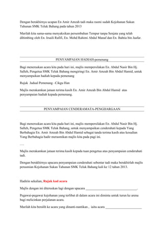 Dengan berakhirnya ucapan En Amir Amzah tadi maka rasmi sudah Kejohanan Sukan
Tahunan SMK Teluk Bahang pada tahun 2013
Marilah kita sama-sama menyaksikan persembahan Tempur tanpa Senjata yang telah
dibimbing oleh En. Irsaili Rafifi, En. Mohd Rahimi Abdul Manaf dan En. Bahtia bin Jaafar.

PENYAMPAIAN HADIAH-pemenang
Bagi meneruskan acara kita pada hari ini, majlis mempersilakan En. Abdul Nasir Bin Hj.
Salleh, Pengetua SMK Teluk Bahang mengiringi En. Amir Amzah Bin Abdul Hamid, untuk
menyampaikan hadiah kepada pemenang
Rujuk Jadual Pemenang –Cikgu Han
Majlis merakamkan jutaan terima kasih En. Amir Amzah Bin Abdul Hamid atas
penyampaian hadiah kepada pemenang.

PENYAMPAIAN CENDERAMATA-PENGHARGAAN

Bagi meneruskan acara kita pada hari ini, majlis mempersilakan En. Abdul Nasir Bin Hj.
Salleh, Pengetua SMK Teluk Bahang, untuk menyampaikan cenderahati kepada Yang
Berbahagia En. Amir Amzah Bin Abdul Hamid sebagai tanda terima kasih atas kesudian
Yang Berbahagia hadir merasmikan majlis kita pada pagi ini.
….
Majlis merakamkan jutaan terima kasih kepada tuan pengetua atas penyampaian cenderahati
tadi.
Dengan berakhirnya upacara penyampaian cenderahati sebentar tadi maka berakhirlah majlis
perasmian Kejohanan Sukan Tahunan SMK Teluk Bahang kali ke 12 tahun 2013.

Hadirin sekalian, Rujuk kad acara
Majlis dengan ini diteruskan lagi dengan upacara _______________________________.
Pegawai-pegawai kejohanan yang terlibat di dalam acara ini diminta untuk turun ke arena
bagi melicinkan perjalanan acara.
Marilah kita beralih ke acara yang dinanti-nantikan , iaitu acara ______________________

 