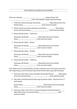PENYAMPAIAN HADIAH DAN HAMPER

Seterusnya dijemput _____________________________ dengan diiringi oleh
____________________________ untuk menyampaikan hadiah kepada pemenang
1. Perbarisan terbaik dimenangi oleh Rumah ___________. Dipersilakan Ketua Guru
Rumah Sukan________________________ untuk menerima hadiah.
2. Maskot terbaik keseluruhan dimenangi oleh Rumah ___________. Dipersilakan
Ketua Guru Rumah Sukan________________________ untuk menerima hadiah.
3. Hiasan khemah terbaik – Intellectual
dimenangi oleh Rumah ___________. Dipersilakan Ketua Guru Rumah
Sukan________________________ untuk menerima hadiah.
4. Hiasan khemah terbaik – Quality
dimenangi oleh Rumah ___________. Dipersilakan Ketua Guru Rumah
Sukan________________________ untuk menerima hadiah.
5. Hiasan khemah terbaik – Reliable
dimenangi oleh Rumah ___________. Dipersilakan Ketua Guru Rumah
Sukan________________________ untuk menerima hadiah.
6. Hiasan khemah terbaik – Ambitious.
dimenangi oleh Rumah ___________. Dipersilakan Ketua Guru Rumah
Sukan________________________ untuk menerima hadiah.
Kini tibalah saat-saat yang dinantikan, kita akan umumkan secara rasmi johan, naib johan,
dan tempat ketiga secara keseluruhan bagi Rumah-Rumah Sukan yang telah bertanding.
7. Seterusnya Naib Johan, berjaya dirangkul oleh pasukan Rumah______. Dipersilakan
Ketua Guru Rumah Sukan________________________ untuk menerima hadiah.
8. Dan johan keseluruhan Rumah Sukan bagi Kejohanan Sukan Tahunan kali ke-12
jatuh kepada:
Rumah Sukan__________________________. Dipersilakan Ketua Guru Rumah
Sukan________________________ untuk menerima hadiah.
9. Seterusnya Johan Tarik Tali (L1), berjaya dirangkul oleh pasukan Rumah______.
Dipersilakan Ketua Guru Rumah Sukan________________________ untuk
menerima hadiah.

 