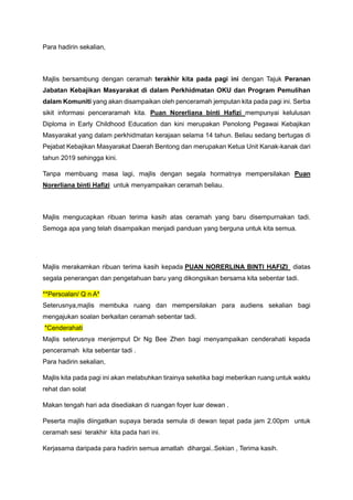Para hadirin sekalian,
Majlis bersambung dengan ceramah terakhir kita pada pagi ini dengan Tajuk Peranan
Jabatan Kebajikan Masyarakat di dalam Perkhidmatan OKU dan Program Pemulihan
dalam Komuniti yang akan disampaikan oleh penceramah jemputan kita pada pagi ini. Serba
sikit informasi penceraramah kita. Puan Norerliana binti Hafizi mempunyai kelulusan
Diploma in Early Childhood Education dan kini merupakan Penolong Pegawai Kebajikan
Masyarakat yang dalam perkhidmatan kerajaan selama 14 tahun. Beliau sedang bertugas di
Pejabat Kebajikan Masyarakat Daerah Bentong dan merupakan Ketua Unit Kanak-kanak dari
tahun 2019 sehingga kini.
Tanpa membuang masa lagi, majlis dengan segala hormatnya mempersilakan Puan
Norerliana binti Hafizi untuk menyampaikan ceramah beliau.
Majlis mengucapkan ribuan terima kasih atas ceramah yang baru disempurnakan tadi.
Semoga apa yang telah disampaikan menjadi panduan yang berguna untuk kita semua.
Majlis merakamkan ribuan terima kasih kepada PUAN NORERLINA BINTI HAFIZI diatas
segala penerangan dan pengetahuan baru yang dikongsikan bersama kita sebentar tadi.
**Persoalan/ Q n A*
Seterusnya,majlis membuka ruang dan mempersilakan para audiens sekalian bagi
mengajukan soalan berkaitan ceramah sebentar tadi.
*Cenderahati
Majlis seterusnya menjemput Dr Ng Bee Zhen bagi menyampaikan cenderahati kepada
penceramah kita sebentar tadi .
Para hadirin sekalian,
Majlis kita pada pagi ini akan melabuhkan tirainya seketika bagi meberikan ruang untuk waktu
rehat dan solat
Makan tengah hari ada disediakan di ruangan foyer luar dewan .
Peserta majlis diingatkan supaya berada semula di dewan tepat pada jam 2.00pm untuk
ceramah sesi terakhir kita pada hari ini.
Kerjasama daripada para hadirin semua amatlah dihargai..Sekian , Terima kasih.
 