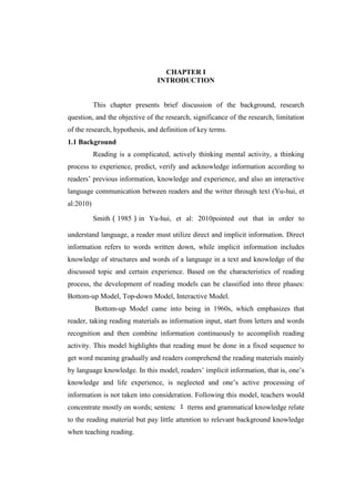 1

CHAPTER I
INTRODUCTION

This chapter presents brief discussion of the background, research
question, and the objective of the research, significance of the research, limitation
of the research, hypothesis, and definition of key terms.
1.1 Background
Reading is a complicated, actively thinking mental activity, a thinking
process to experience, predict, verify and acknowledge information according to
readers‟ previous information, knowledge and experience, and also an interactive
language communication between readers and the writer through text (Yu-hui, et
al:2010)
Smith（1985）in Yu-hui, et al: 2010pointed out that in order to
understand language, a reader must utilize direct and implicit information. Direct
information refers to words written down, while implicit information includes
knowledge of structures and words of a language in a text and knowledge of the
discussed topic and certain experience. Based on the characteristics of reading
process, the development of reading models can be classified into three phases:
Bottom-up Model, Top-down Model, Interactive Model.
Bottom-up Model came into being in 1960s, which emphasizes that
reader, taking reading materials as information input, start from letters and words
recognition and then combine information continuously to accomplish reading
activity. This model highlights that reading must be done in a fixed sequence to
get word meaning gradually and readers comprehend the reading materials mainly
by language knowledge. In this model, readers‟ implicit information, that is, one‟s
knowledge and life experience, is neglected and one‟s active processing of
information is not taken into consideration. Following this model, teachers would
concentrate mostly on words; sentence 1
patterns and grammatical knowledge relate
to the reading material but pay little attention to relevant background knowledge
when teaching reading.

 