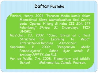 Daftar Pustaka
Fitriani, Henny. 2004. “Peranan Media Komik dalam
Memotivasi Siswa Menyelesaikan Soal Cerita
pada Operasi Hitung di Kelas III SDN 147
Palembang”. Skripsi S1. Inderalaya: FKIP
UNSRI.
McVicker, CJ. 2007. “Comic Strips as a Text
Structure for Learning to Read”.
International Reading Association.
Supriatna, D. 2009. “Pengenalan Media
Pembelajaran”. Bahan Ajar untuk E-
training PPPPTK dan PLB.
Van de Walle, J.A. 2008. Elementary and Middle
School Mathematics. Canada: Pearson.
 