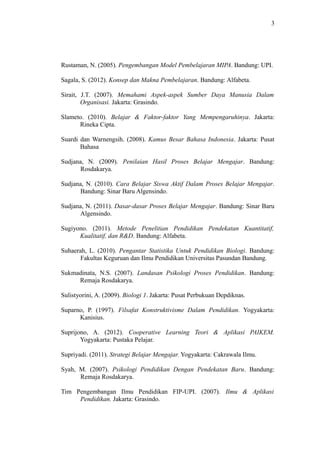 3




Rustaman, N. (2005). Pengembangan Model Pembelajaran MIPA. Bandung: UPI.

Sagala, S. (2012). Konsep dan Makna Pembelajaran. Bandung: Alfabeta.

Sirait, J.T. (2007). Memahami Aspek-aspek Sumber Daya Manusia Dalam
        Organisasi. Jakarta: Grasindo.

Slameto. (2010). Belajar & Faktor-faktor Yang Mempengaruhinya. Jakarta:
      Rineka Cipta.

Suardi dan Warnengsih. (2008). Kamus Besar Bahasa Indonesia. Jakarta: Pusat
       Bahasa

Sudjana, N. (2009). Penilaian Hasil Proses Belajar Mengajar. Bandung:
      Rosdakarya.

Sudjana, N. (2010). Cara Belajar Siswa Aktif Dalam Proses Belajar Mengajar.
      Bandung: Sinar Baru Algensindo.

Sudjana, N. (2011). Dasar-dasar Proses Belajar Mengajar. Bandung: Sinar Baru
      Algensindo.

Sugiyono. (2011). Metode Penelitian Pendidikan Pendekatan Kuantitatif,
      Kualitatif, dan R&D. Bandung: Alfabeta.

Suhaerah, L. (2010). Pengantar Statistika Untuk Pendidikan Biologi. Bandung:
       Fakultas Keguruan dan Ilmu Pendidikan Universitas Pasundan Bandung.

Sukmadinata, N.S. (2007). Landasan Psikologi Proses Pendidikan. Bandung:
     Remaja Rosdakarya.

Sulistyorini, A. (2009). Biologi 1. Jakarta: Pusat Perbukuan Depdiknas.

Suparno, P. (1997). Filsafat Konstruktivisme Dalam Pendidikan. Yogyakarta:
      Kanisius.

Suprijono, A. (2012). Cooperative Learning Teori & Aplikasi PAIKEM.
       Yogyakarta: Pustaka Pelajar.

Supriyadi. (2011). Strategi Belajar Mengajar. Yogyakarta: Cakrawala Ilmu.

Syah, M. (2007). Psikologi Pendidikan Dengan Pendekatan Baru. Bandung:
      Remaja Rosdakarya.

Tim Pengembangan Ilmu Pendidikan FIP-UPI. (2007). Ilmu & Aplikasi
     Pendidikan. Jakarta: Grasindo.
 