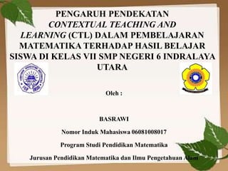 PENGARUH PENDEKATAN
CONTEXTUAL TEACHING AND
LEARNING (CTL) DALAM PEMBELAJARAN
MATEMATIKA TERHADAP HASIL BELAJAR
SISWA DI KELAS VII SMP NEGERI 6 INDRALAYA
UTARA
Oleh :
BASRAWI
Nomor Induk Mahasiswa 06081008017
Program Studi Pendidikan Matematika
Jurusan Pendidikan Matematika dan Ilmu Pengetahuan Alam
 