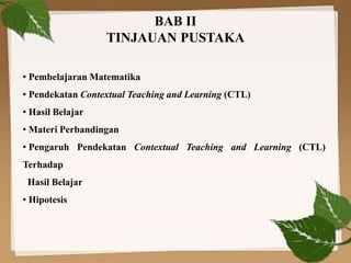 BAB II
TINJAUAN PUSTAKA
• Pembelajaran Matematika
• Pendekatan Contextual Teaching and Learning (CTL)
• Hasil Belajar
• Materi Perbandingan
• Pengaruh Pendekatan Contextual Teaching and Learning (CTL)
Terhadap
Hasil Belajar
• Hipotesis
 