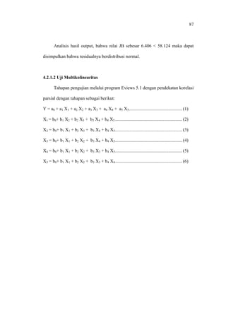 87
Analisis hasil output, bahwa nilai JB sebesar 6.406 < 58.124 maka dapat
disimpulkan bahwa residualnya berdistribusi normal.
4.2.1.2 Uji Multikolinearitas
Tahapan pengujian melalui program Eviews 5.1 dengan pendekatan korelasi
parsial dengan tahapan sebagai berikut:
Y = a0 + a1 X1 + a2 X2 + a3 X3 + a4 X4 + a5 X5............................................... (1)
X1 = b0+ b1 X2 + b2 X3 + b3 X4 + b4 X5 ........................................................... (2)
X2 = b0+ b1 X1 + b2 X3 + b3 X4 + b4 X5........................................................... (3)
X3 = b0+ b1 X1 + b2 X2 + b3 X4 + b4 X5........................................................... (4)
X4 = b0+ b1 X1 + b2 X2 + b3 X3 + b4 X5........................................................... (5)
X5 = b0+ b1 X1 + b2 X2 + b3 X3 + b4 X4........................................................... (6)
 