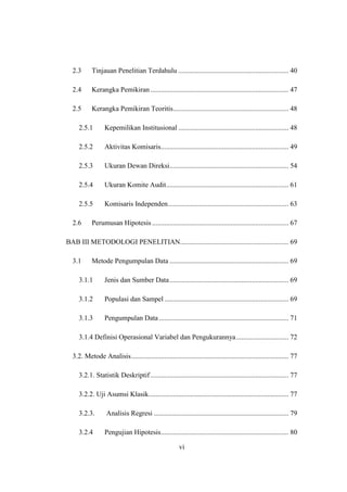 vi
2.3 Tinjauan Penelitian Terdahulu ............................................................... 40
2.4 Kerangka Pemikiran............................................................................... 47
2.5 Kerangka Pemikiran Teoritis.................................................................. 48
2.5.1 Kepemilikan Institusional ............................................................... 48
2.5.2 Aktivitas Komisaris......................................................................... 49
2.5.3 Ukuran Dewan Direksi.................................................................... 54
2.5.4 Ukuran Komite Audit...................................................................... 61
2.5.5 Komisaris Independen..................................................................... 63
2.6 Perumusan Hipotesis .............................................................................. 67
BAB III METODOLOGI PENELITIAN.............................................................. 69
3.1 Metode Pengumpulan Data .................................................................... 69
3.1.1 Jenis dan Sumber Data.................................................................... 69
3.1.2 Populasi dan Sampel ....................................................................... 69
3.1.3 Pengumpulan Data .......................................................................... 71
3.1.4 Definisi Operasional Variabel dan Pengukurannya.............................. 72
3.2. Metode Analisis.......................................................................................... 77
3.2.1. Statistik Deskriptif............................................................................... 77
3.2.2. Uji Asumsi Klasik................................................................................ 77
3.2.3. Analisis Regresi ............................................................................. 79
3.2.4 Pengujian Hipotesis......................................................................... 80
 