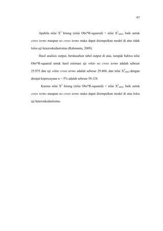 97
Apabila nilai X2
hitung (nilai Obs*R-squared) > nilai X2
tabel, baik untuk
cross terms maupun no cross terms maka dapat disimpulkan model di atas tidak
lolos uji heteroskedastisitas (Rahmanta, 2009).
Hasil analisis output, berdasarkan tabel output di atas, tampak bahwa nilai
Obs*R-squared untuk hasil estimasi uji white no cross terms adalah sebesar
25.975 dan uji white cross terms adalah sebesar 29.404, dan nilai X2
tabel dengan
derajat kepercayaan α = 5% adalah sebesar 58.124.
Karena nilai X2
hitung (nilai Obs*R-squared) < nilai X2
tabel, baik untuk
cross terms maupun no cross terms maka dapat disimpulkan model di atas lolos
uji heteroskedastisitas.
 