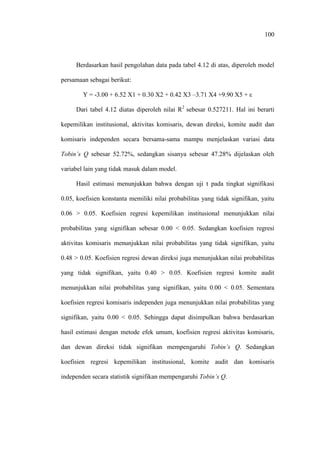 100
Berdasarkan hasil pengolahan data pada tabel 4.12 di atas, diperoleh model
persamaan sebagai berikut:
Y = -3.00 + 6.52 X1 + 0.30 X2 + 0.42 X3 –3.71 X4 +9.90 X5 + ε
Dari tabel 4.12 diatas diperoleh nilai R2
sebesar 0.527211. Hal ini berarti
kepemilikan institusional, aktivitas komisaris, dewan direksi, komite audit dan
komisaris independen secara bersama-sama mampu menjelaskan variasi data
Tobin’s Q sebesar 52.72%, sedangkan sisanya sebesar 47.28% dijelaskan oleh
variabel lain yang tidak masuk dalam model.
Hasil estimasi menunjukkan bahwa dengan uji t pada tingkat signifikasi
0.05, koefisien konstanta memiliki nilai probabilitas yang tidak signifikan, yaitu
0.06 > 0.05. Koefisien regresi kepemilikan institusional menunjukkan nilai
probabilitas yang signifikan sebesar 0.00 < 0.05. Sedangkan koefisien regresi
aktivitas komisaris menunjukkan nilai probabilitas yang tidak signifikan, yaitu
0.48 > 0.05. Koefisien regresi dewan direksi juga menunjukkan nilai probabilitas
yang tidak signifikan, yaitu 0.40 > 0.05. Koefisien regresi komite audit
menunjukkan nilai probabilitas yang signifikan, yaitu 0.00 < 0.05. Sementara
koefisien regresi komisaris independen juga menunjukkan nilai probabilitas yang
signifikan, yaitu 0.00 < 0.05. Sehingga dapat disimpulkan bahwa berdasarkan
hasil estimasi dengan metode efek umum, koefisien regresi aktivitas komisaris,
dan dewan direksi tidak signifikan mempengaruhi Tobin’s Q. Sedangkan
koefisien regresi kepemilikan institusional, komite audit dan komisaris
independen secara statistik signifikan mempengaruhi Tobin’s Q.
 