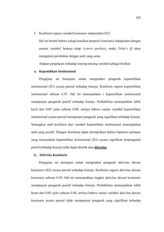 105
f. Koefisien regresi variabel komisaris independen (X5)
Hal ini berarti bahwa setiap kenaikan proporsi komisaris independen dengan
asumsi variabel lainnya tetap (ceteris paribus), maka Tobin’s Q akan
mengalami perubahan dengan arah yang sama.
Adapun penjelasan terhadap masing-masing variabel sebagai berikut:
a. Kepemilikan Institusional
Pengujian ini bertujuan untuk mengetahui pengaruh kepemilikan
institusional (X1) secara parsial terhadap kinerja. Koefisien regresi kepemilikan
institusional sebesar 6.52. Hal ini menunjukkan t kepemilikan institusional
mempunyai pengaruh positif terhadap kinerja. Probabilitas menunjukkan lebih
kecil dari 0.05 yaitu sebesar 0.00, artinya bahwa variasi variabel kepemilikan
institusional secara parsial mempunyai pengaruh yang signifikan terhadap kinerja.
Sedangkan arah koefisien dari variabel kepemilikan institusional menunjukkan
arah yang positif. Dengan demikian dapat disimpulkan bahwa hipotesis pertama
yang menyatakan kepemilikan institusional (X1) secara signifikan berpengaruh
positif terhadap kinerja tidak dapat ditolak atau diterima.
b. Aktivitas Komisaris
Pengujian ini bertujuan untuk mengetahui pengaruh aktivitas dewan
komisaris (X2) secara parsial terhadap kinerja. Koefisien regresi aktivitas dewan
komisaris sebesar 0.30. Hal ini menunjukkan tingkat aktivitas dewan komisaris
mempunyai pengaruh positif terhadap kinerja. Probabilitas menunjukkan lebih
besar dari 0.05 yaitu sebesar 0.48, artinya bahwa variasi variabel aktivitas dewan
komisaris secara parsial tidak mempunyai pengaruh yang signifikan terhadap
 