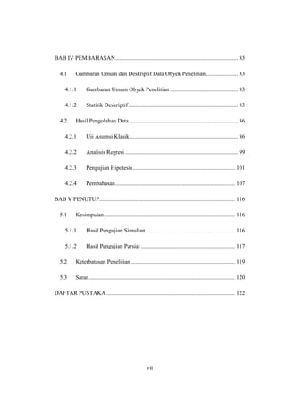 vii
BAB IV PEMBAHASAN..................................................................................... 83
4.1 Gambaran Umum dan Deskriptif Data Obyek Penelitian...................... 83
4.1.1 Gambaran Umum Obyek Penelitian ............................................... 83
4.1.2 Statitik Deskriptif............................................................................ 83
4.2. Hasil Pengolahan Data ........................................................................... 86
4.2.1 Uji Asumsi Klasik........................................................................... 86
4.2.2 Analisis Regresi .............................................................................. 99
4.2.3 Pengujian Hipotesis....................................................................... 101
4.2.4 Pembahasan................................................................................... 107
BAB V PENUTUP.............................................................................................. 116
5.1 Kesimpulan........................................................................................... 116
5.1.1 Hasil Pengujian Simultan.............................................................. 116
5.1.2 Hasil Pengujian Parsial ................................................................. 117
5.2 Keterbatasan Penelitian ........................................................................ 119
5.3 Saran..................................................................................................... 120
DAFTAR PUSTAKA ......................................................................................... 122
 