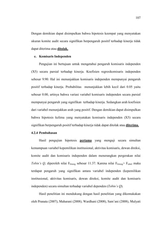 107
Dengan demikian dapat disimpulkan bahwa hipotesis keempat yang menyatakan
ukuran komite audit secara signifikan berpengaruh positif terhadap kinerja tidak
dapat diterima atau ditolak.
e. Komisaris Independen
Pengujian ini bertujuan untuk mengetahui pengaruh komisaris independen
(X5) secara parsial terhadap kinerja. Koefisien regresikomisaris independen
sebesar 9.90. Hal ini menunjukkan komisaris independen mempunyai pengaruh
positif terhadap kinerja. Probabilitas menunjukkan lebih kecil dari 0.05 yaitu
sebesar 0.00, artinya bahwa variasi variabel komisaris independen secara parsial
mempunyai pengaruh yang signifikan terhadap kinerja. Sedangkan arah koefisien
dari variabel menunjukkan arah yang positif. Dengan demikian dapat disimpulkan
bahwa hipotesis kelima yang menyatakan komisaris independen (X5) secara
signifikan berpengaruh positif terhadap kinerja tidak dapat ditolak atau diterima.
4.2.4 Pembahasan
Hasil pengujian hipotesis pertama yang menguji secara simultan
kemampuan variabel kepemilikan institusional, aktivitas komisaris, dewan direksi,
komite audit dan komisaris independen dalam menerangkan pergerakan nilai
Tobin’s Q, diperoleh nilai Fhitung sebesar 11.37. Karena nilai Fhitung> Ftabel maka
terdapat pengaruh yang signifikan antara variabel independen (kepemilikan
institusional, aktivitas komisaris, dewan direksi, komite audit dan komisaris
independen) secara simultan terhadap variabel dependen (Tobin’s Q).
Hasil penelitian ini mendukung dengan hasil penelitian yang dikemukakan
oleh Pranata (2007), Maharani (2008), Wardhani (2008), Sam’ani (2008), Mulyati
 