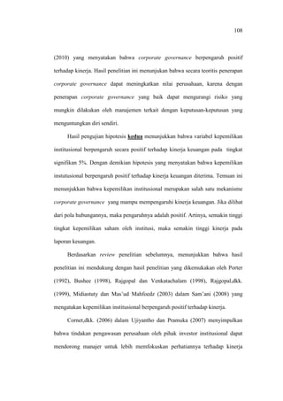 108
(2010) yang menyatakan bahwa corporate governance berpengaruh positif
terhadap kinerja. Hasil penelitian ini menunjukan bahwa secara teoritis penerapan
corporate governance dapat meningkatkan nilai perusahaan, karena dengan
penerapan corporate governance yang baik dapat mengurangi risiko yang
mungkin dilakukan oleh manajemen terkait dengan keputusan-keputusan yang
menguntungkan diri sendiri.
Hasil pengujian hipotesis kedua menunjukkan bahwa variabel kepemilikan
institusional berpengaruh secara positif terhadap kinerja keuangan pada tingkat
signifikan 5%. Dengan demikian hipotesis yang menyatakan bahwa kepemilikan
instutusional berpengaruh positif terhadap kinerja keuangan diterima. Temuan ini
menunjukkan bahwa kepemilikan institusional merupakan salah satu mekanisme
corporate governance yang mampu mempengaruhi kinerja keuangan. Jika dilihat
dari pola hubungannya, maka pengaruhnya adalah positif. Artinya, semakin tinggi
tingkat kepemilikan saham oleh institusi, maka semakin tinggi kinerja pada
laporan keuangan.
Berdasarkan review penelitian sebelumnya, menunjukkan bahwa hasil
penelitian ini mendukung dengan hasil penelitian yang dikemukakan oleh Porter
(1992), Bushee (1998), Rajgopal dan Venkatachalam (1998), Rajgopal,dkk.
(1999), Midiastuty dan Mas’ud Mahfoedz (2003) dalam Sam’ani (2008) yang
mengatakan kepemilikan institusional berpengaruh positif terhadap kinerja.
Cornet,dkk. (2006) dalam Ujiyantho dan Pramuka (2007) menyimpulkan
bahwa tindakan pengawasan perusahaan oleh pihak investor institusional dapat
mendorong manajer untuk lebih memfokuskan perhatiannya terhadap kinerja
 
