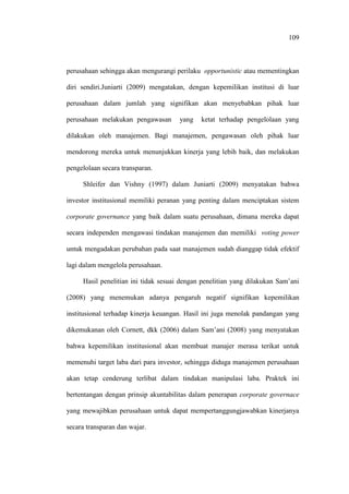 109
perusahaan sehingga akan mengurangi perilaku opportunistic atau mementingkan
diri sendiri.Juniarti (2009) mengatakan, dengan kepemilikan institusi di luar
perusahaan dalam jumlah yang signifikan akan menyebabkan pihak luar
perusahaan melakukan pengawasan yang ketat terhadap pengelolaan yang
dilakukan oleh manajemen. Bagi manajemen, pengawasan oleh pihak luar
mendorong mereka untuk menunjukkan kinerja yang lebih baik, dan melakukan
pengelolaan secara transparan.
Shleifer dan Vishny (1997) dalam Juniarti (2009) menyatakan bahwa
investor institusional memiliki peranan yang penting dalam menciptakan sistem
corporate governance yang baik dalam suatu perusahaan, dimana mereka dapat
secara independen mengawasi tindakan manajemen dan memiliki voting power
untuk mengadakan perubahan pada saat manajemen sudah dianggap tidak efektif
lagi dalam mengelola perusahaan.
Hasil penelitian ini tidak sesuai dengan penelitian yang dilakukan Sam’ani
(2008) yang menemukan adanya pengaruh negatif signifikan kepemilikan
institusional terhadap kinerja keuangan. Hasil ini juga menolak pandangan yang
dikemukanan oleh Cornett, dkk (2006) dalam Sam’ani (2008) yang menyatakan
bahwa kepemilikan institusional akan membuat manajer merasa terikat untuk
memenuhi target laba dari para investor, sehingga diduga manajemen perusahaan
akan tetap cenderung terlibat dalam tindakan manipulasi laba. Praktek ini
bertentangan dengan prinsip akuntabilitas dalam penerapan corporate governace
yang mewajibkan perusahaan untuk dapat mempertanggungjawabkan kinerjanya
secara transparan dan wajar.
 