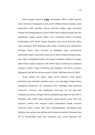 110
Hasil pengujian hipotesis ketiga menunjukkan bahwa variabel aktivitas
dewan komisaris berpengaruh secara positif terhadap kinerja keuangan, tetapi
pengaruhnya tidak signifikan. Dewan komisaris sebagai organ perusahaan
bertugas dan bertanggungjawab secara kolektif untuk melakukan pengawasan dan
memberikan nasihat kepada direksi serta memastikan bahwa perusahaan
melaksanakan GCG. Sesuai dengan fungsinya, peran dewan komisaris dalam
suatu perusahaan lebih ditekankan pada fungsi monitoring dari implementasi
kebijakan direksi. Peran komisaris ini diharapkan dapat meminimalisir
permasalahan agensi yang timbul antara dewan direksi dengan pemegang saham,
yaitu dapat meningkatkan kualitas laba dengan membatasi tindakan kecurangan
dalam bentuk tingkat manajemen laba melalui fungsi monitoring atas pelaporan
keuangan tersebut. Fungsi monitoring yang dilakukan oleh dewan komisaris
dipengaruhi oleh aktivitas dewan komisaris (Vafeas, 2000 dalam Sam’ani 2008).
Sesuai dengan teori agensi, fungsi dewan komisaris sesuai dengan
peranannya akan mereduksi terjadinya agency cost yang tinggi. Dengan adanya
peningkatan pengawasan dan transparansi akan berdampak pada penurunan
information asymmetry, dan implikasinya monitoring cost pun juga akan
mengalami penurunan, sehingga efisiensi perusahaan juga dapat terwujud. Hal ini
didasarkan pada logika ketika manajemen (agen) diawasi secara ketat oleh
komisaris, mereka akan berupaya untuk menunjukkan kepada komisaris
(principal) bahwa mereka tidak akan menyalahgunakan kewenangan yang
diberikan, dan manajer akan berbuat demi kebaikan perusahaan. Kesadaran akan
hal ini memunculkan upaya dari manajemen agar mereka dipercaya oleh
 