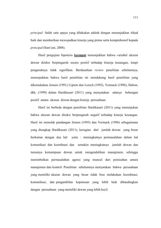 111
principal. Salah satu upaya yang dilakukan adalah dengan menunjukkan itikad
baik dan memberikan mewujudkan kinerja yang prima serta komprehensif kepada
principal (Sam’ani, 2008).
Hasil pengujian hipotesis keempat menunjukkan bahwa variabel ukuran
dewan direksi berpengaruh secara positif terhadap kinerja keuangan, tetapi
pengaruhnya tidak signifikan. Berdasarkan review penelitian sebelumnya,
menunjukkan bahwa hasil penelitian ini mendukung hasil penelitian yang
dikemukakan Jensen (1993,) Lipton dan Lorsch (1992), Yermack (1996), Dalton,
dkk. (1999) dalam Hardikasari (2011) yang menyatakan adanya hubungan
positif antara ukuran dewan dengan kinerja perusahaan.
Hasil ini berbeda dengan penelitian Hardikasari (2011) yang menunjukan
bahwa ukuran dewan direksi berpengaruh negatif terhadap kinerja keuangan.
Hasil ini menolak pandangan Jensen (1993) dan Yermack (1996) sebagaimana
yang diungkap Hardikasari (2011), kerugian dari jumlah dewan yang besar
berkaitan dengan dua hal yaitu : meningkatnya permasalahan dalam hal
komunikasi dan koordinasi dan semakin meningkatnya jumlah dewan dan
turunnya kemampuan dewan untuk mengendalikan manajemen, sehingga
menimbulkan permasalahan agensi yang muncul dari pemisahan antara
manajemen dan kontrol. Penelitian sebelumnya menyatakan bahwa perusahaan
yang memiliki ukuran dewan yang besar tidak bisa melakukan koordinasi,
komunikasi, dan pengambilan keputusan yang lebih baik dibandingkan
dengan perusahaan yang memiliki dewan yang lebih kecil.
 