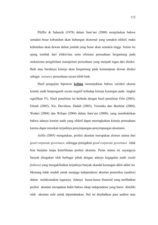 112
Pfeffer & Salancik (1978) dalam Sam’ani (2008) menjelaskan bahwa
semakin besar kebutuhan akan hubungan eksternal yang semakin efektif, maka
kebutuhan akan dewan dalam jumlah yang besar akan semakin tinggi. Selain itu
ujung tombak dari efektivitas serta efisiensi perusahaan bergantung pada
mekanisme pengelolaan manajemen perusahaan yang menjadi tugas dari direksi.
Baik atau buruknya kinerja akan bergantung pada kemampuan dewan direksi
sebagai resource perusahaan secara lebih baik.
Hasil pengujian hipotesis kelima menunjukkan bahwa variabel ukuran
komite audit berpengaruh secara negatif terhadap kinerja keuangan pada tingkat
signifikan 5%. Hasil penelitian ini berbeda dengan hasil penelitian Felo (2003),
Efendi (2005), Xie, Davidson, Dadalt (2003), Veronika dan Bachtiar (2004),
Wedari (2004) dan Wilopo (2004) dalam Sam’ani (2008), yang membuktikan
bahwa adanya komite audit yang efektif dapat meningkatkan kinerja perusahaan
karena dapat menekan terjadinya penyimpangan-penyimpangan akuntansi.
Arifin (2005) mengatakan, profesi akuntan merupakan elemen utama dari
good corporate governace, sehingga penegakan good corporate governace tidak
bisa berjalan tanpa keterlibatan profesi akuntan. Peran utama ini sayangnya
banyak diragukan oleh berbagai pihak dengan adanya kegagalan audit (audit
failures) yang mengakibatkan terjadinya banyak skandal keuangan akhir-akhir ini.
Memang tidak mudah untuk menjaga independensi akuntan pemeriksa (auditor)
dalam melaksanakan tugasnya. Adanya kasus-kasus finansial yang melibatkan
profesi akuntan merupakan bukti bahwa sikap independensi yang harus dimiliki
oleh akuntan sulit untuk dipertahankan. Hal ini disebabkan para auditor atau
 